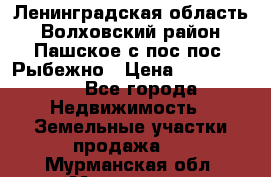 Ленинградская область Волховский район Пашское с/пос пос. Рыбежно › Цена ­ 1 000 000 - Все города Недвижимость » Земельные участки продажа   . Мурманская обл.,Мурманск г.